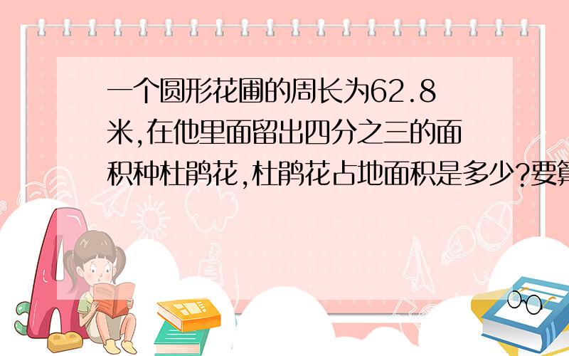 一个圆形花圃的周长为62.8米,在他里面留出四分之三的面积种杜鹃花,杜鹃花占地面积是多少?要算式