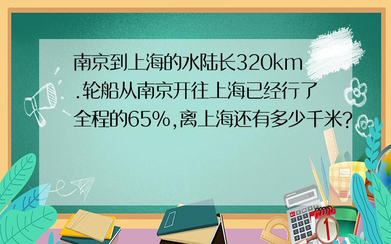 南京到上海的水陆长320km.轮船从南京开往上海已经行了全程的65%,离上海还有多少千米?