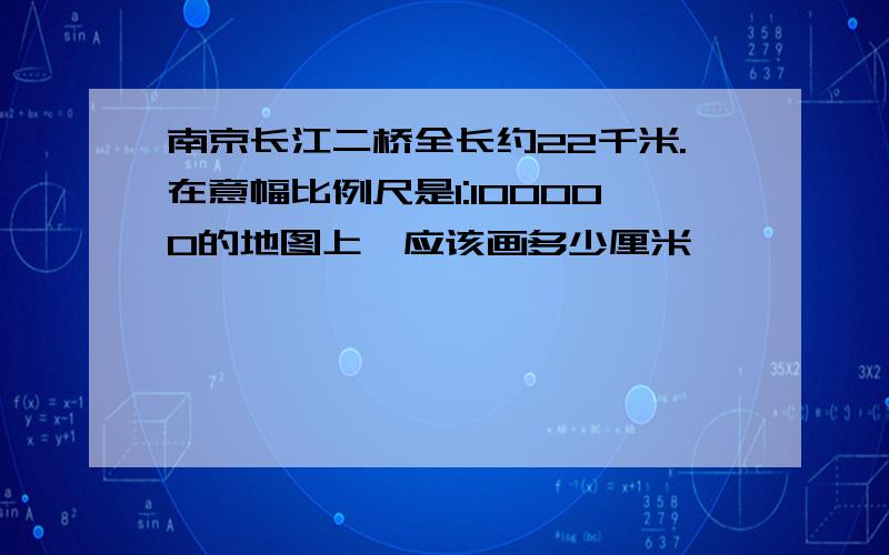 南京长江二桥全长约22千米.在意幅比例尺是1:100000的地图上,应该画多少厘米