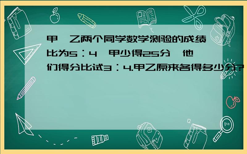 甲、乙两个同学数学测验的成绩比为5：4,甲少得25分,他们得分比试3：4.甲乙原来各得多少分?