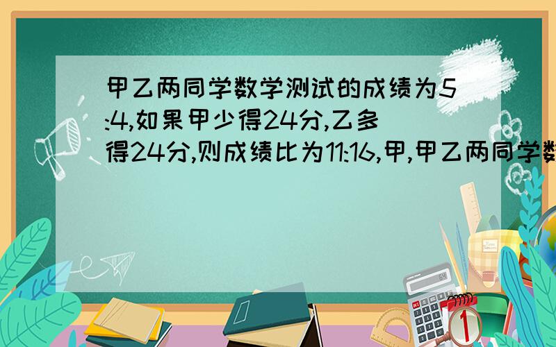 甲乙两同学数学测试的成绩为5:4,如果甲少得24分,乙多得24分,则成绩比为11:16,甲,甲乙两同学数学测试的成绩为5：4,如果甲少得24分,乙多得24分,则成绩比为11：16,甲、乙两同学的测试成绩各是多