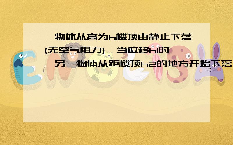 一物体从高为h楼顶由静止下落(无空气阻力),当位移h1时,另一物体从距楼顶h2的地方开始下落(无空气阻力),2物体同时落地,求h h1 h2关系本人初学,附图更好