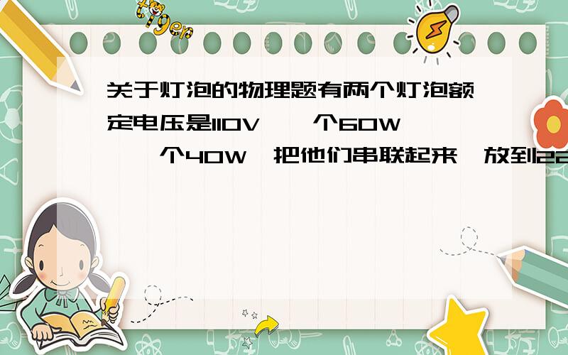 关于灯泡的物理题有两个灯泡额定电压是110V,一个60W,一个40W,把他们串联起来,放到220V的电压上,问这两个灯泡的状态是怎么样的?