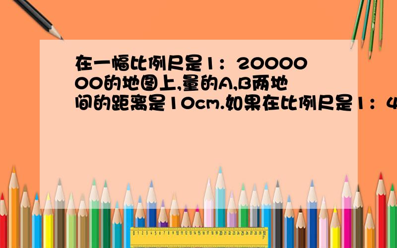 在一幅比例尺是1：2000000的地图上,量的A,B两地间的距离是10cm.如果在比例尺是1：4000000的地图上,两地两地距离是多少cm?（用正反比例的知识解答）