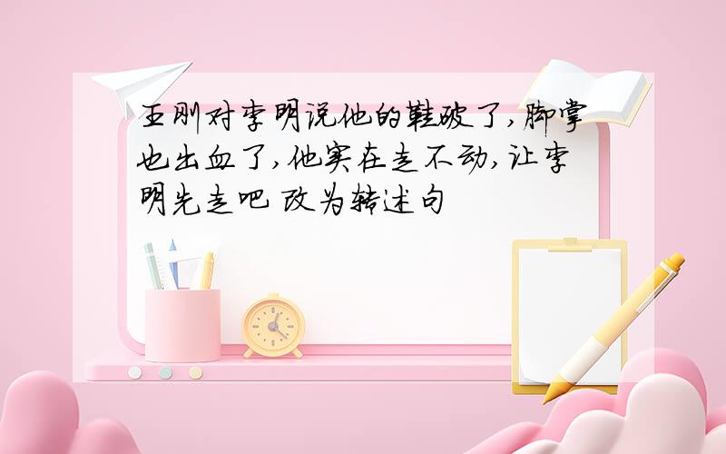 王刚对李明说他的鞋破了,脚掌也出血了,他实在走不动,让李明先走吧 改为转述句