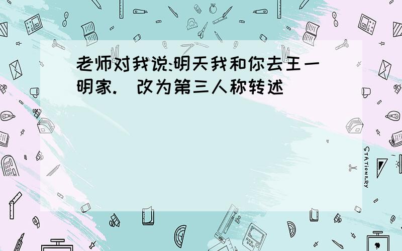 老师对我说:明天我和你去王一明家.(改为第三人称转述)