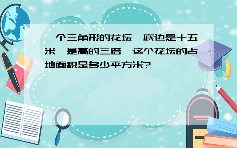 一个三角形的花坛,底边是十五米,是高的三倍,这个花坛的占地面积是多少平方米?