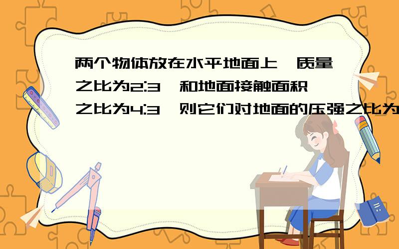 两个物体放在水平地面上,质量之比为2:3,和地面接触面积之比为4:3,则它们对地面的压强之比为