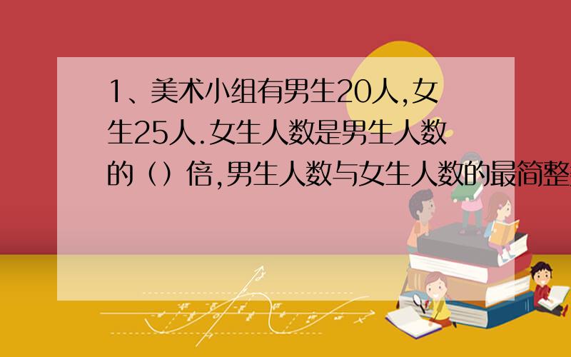 1、美术小组有男生20人,女生25人.女生人数是男生人数的（）倍,男生人数与女生人数的最简整数比是（）女生人数占总人数的几分之几?2、某停车场内停着一些摩托车和小轿车,共20辆,车轮共