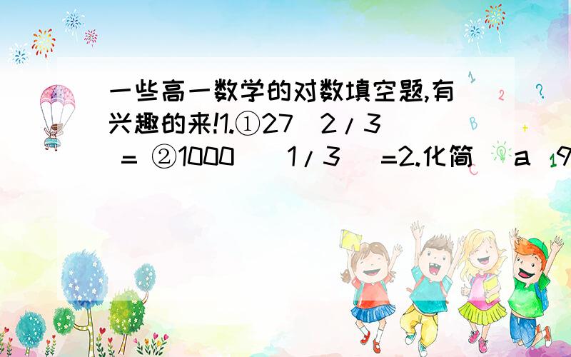 一些高一数学的对数填空题,有兴趣的来!1.①27^2/3 = ②1000^(1/3) =2.化简 (a^9/2乘上a^-3的开平方)的立方根除以 （a^-7的立方根乘上a^13的立方根）的开平方= 注:由于简体字打不了特殊的符号所以,只