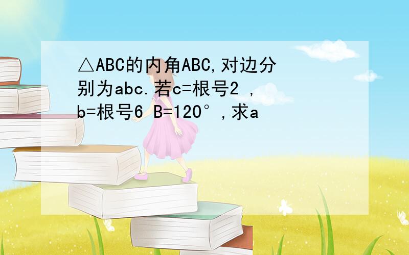 △ABC的内角ABC,对边分别为abc.若c=根号2 ,b=根号6 B=120°,求a