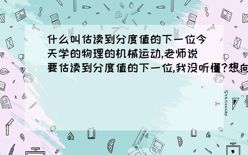 什么叫估读到分度值的下一位今天学的物理的机械运动,老师说要估读到分度值的下一位,我没听懂?想向各位请教一下