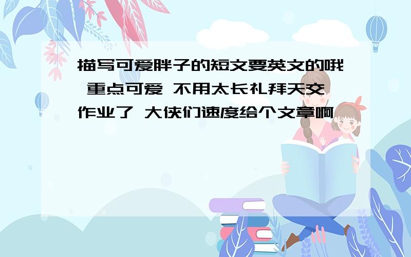 描写可爱胖子的短文要英文的哦 重点可爱 不用太长礼拜天交作业了 大侠们速度给个文章啊