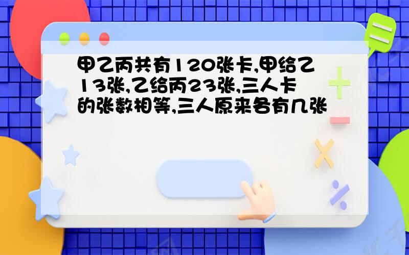 甲乙丙共有120张卡,甲给乙13张,乙给丙23张,三人卡的张数相等,三人原来各有几张