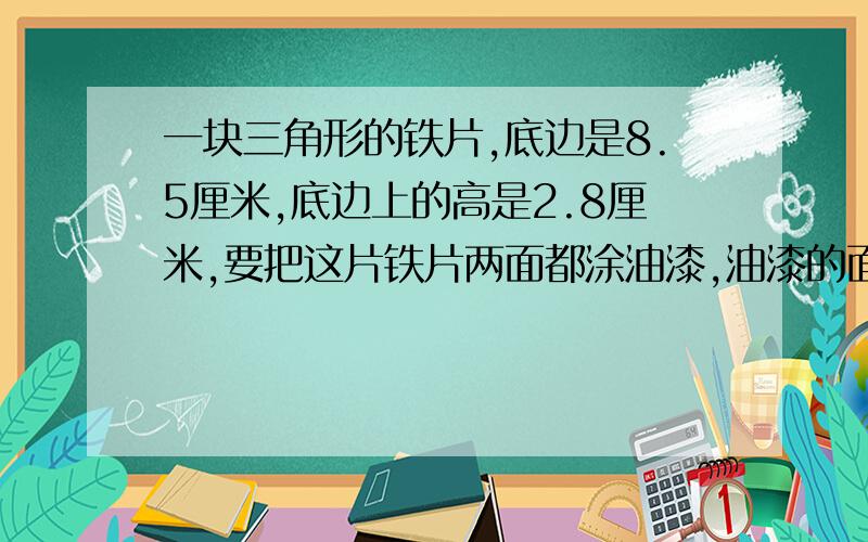 一块三角形的铁片,底边是8.5厘米,底边上的高是2.8厘米,要把这片铁片两面都涂油漆,油漆的面积是多少?