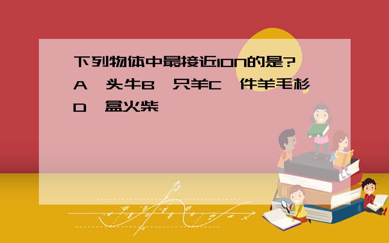 下列物体中最接近10N的是?A一头牛B一只羊C一件羊毛杉D一盒火柴