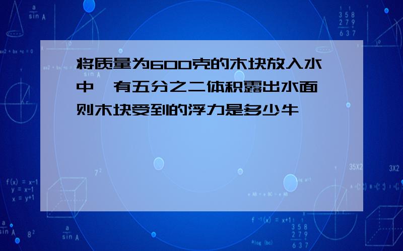 将质量为600克的木块放入水中,有五分之二体积露出水面,则木块受到的浮力是多少牛