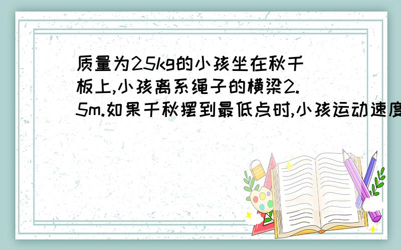 质量为25kg的小孩坐在秋千板上,小孩离系绳子的横梁2.5m.如果千秋摆到最低点时,小孩运动速度的大小是5m/s,她对秋千板的压力是多大?