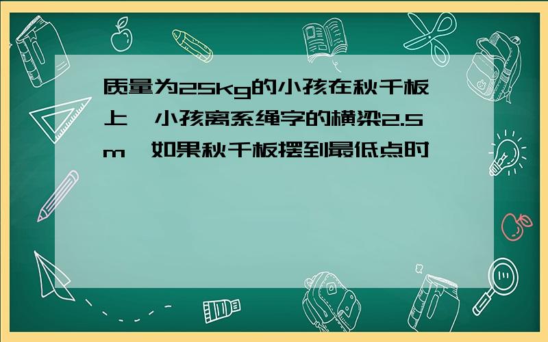 质量为25kg的小孩在秋千板上,小孩离系绳字的横梁2.5m,如果秋千板摆到最低点时,