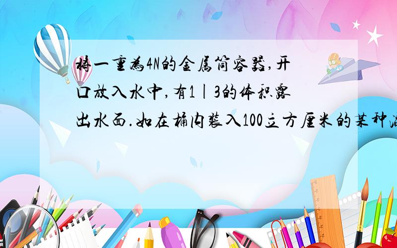 将一重为4N的金属筒容器,开口放入水中,有1|3的体积露出水面.如在桶内装入100立方厘米的某种液体后,金属筒有11|12的体积没在水中g去10N|kg,则金属筒的容积是?装入金属筒内液体的密度是（