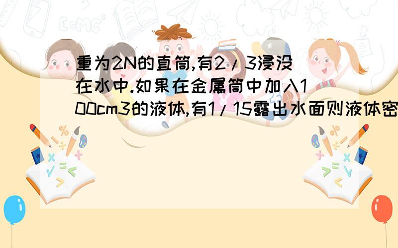 重为2N的直筒,有2/3浸没在水中.如果在金属筒中加入100cm3的液体,有1/15露出水面则液体密度是