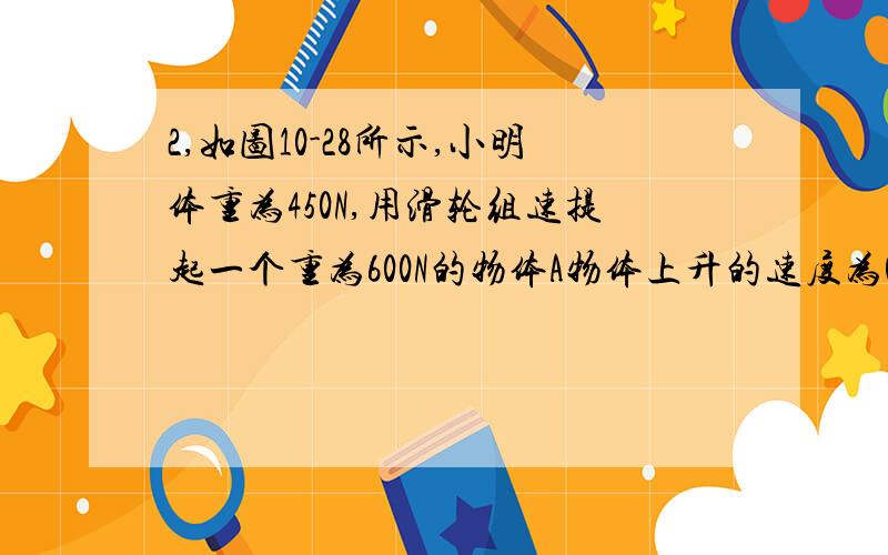 2,如图10-28所示,小明体重为450N,用滑轮组速提起一个重为600N的物体A物体上升的速度为0.lm/s,人拉绳的力为220N,不计绳重和摩擦.求(1)人对地面的压力(2)动滑轮重(3)滑轮组的机械效率(4)人拉绳做功