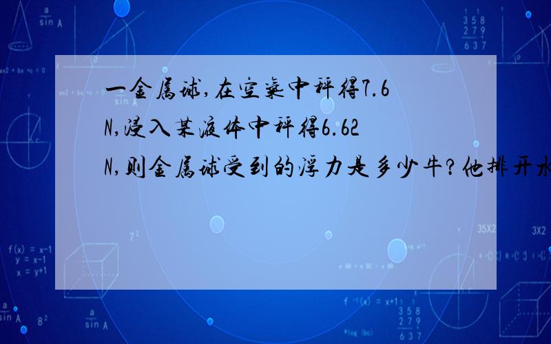 一金属球,在空气中秤得7.6N,浸入某液体中秤得6.62N,则金属球受到的浮力是多少牛?他排开水的重力是几牛