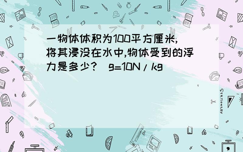 一物体体积为100平方厘米,将其浸没在水中,物体受到的浮力是多少?(g=10N/kg)