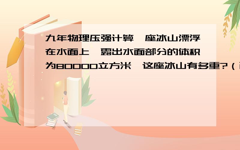 九年物理压强计算一座冰山漂浮在水面上,露出水面部分的体积为80000立方米,这座冰山有多重?（已知冰的密度为0.9g/cm3）