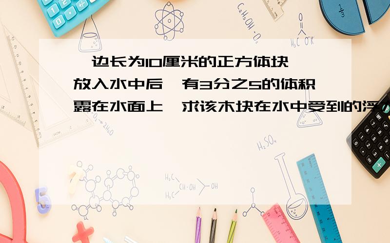 一边长为10厘米的正方体块,放入水中后,有3分之5的体积露在水面上,求该木块在水中受到的浮力为多大?