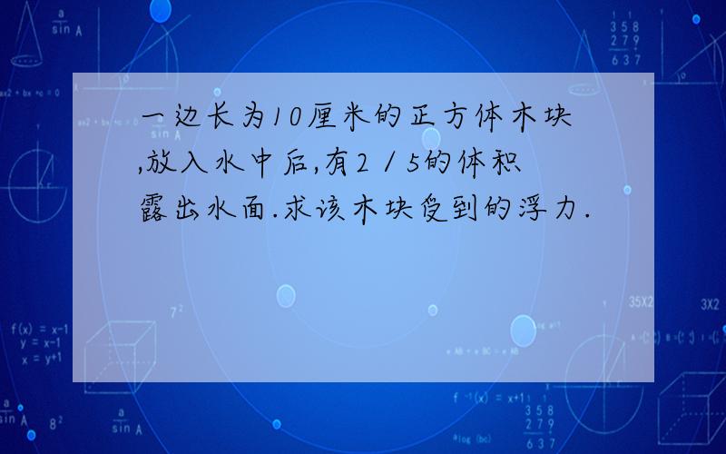 一边长为10厘米的正方体木块,放入水中后,有2／5的体积露出水面.求该木块受到的浮力.