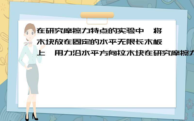 在研究摩擦力特点的实验中,将木块放在固定的水平无限长木板上,用力沿水平方向拉木块在研究摩擦力特点的实验中,将木块放在固定的水平无限长木板上,用力沿水平方向拉木块,拉力从0开始