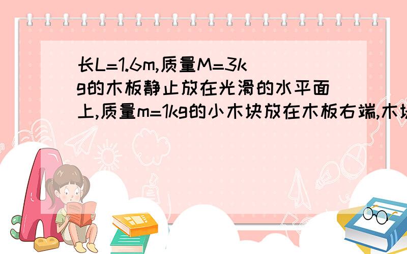 长L=1.6m,质量M=3kg的木板静止放在光滑的水平面上,质量m=1kg的小木块放在木板右端,木块和物块之间的动摩擦因数μ=0.1.现对木块施加一水平向右的拉力F,取g=10m/s²求：（1）使物块不掉下去的