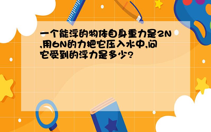 一个能浮的物体自身重力是2N,用6N的力把它压入水中,问它受到的浮力是多少?