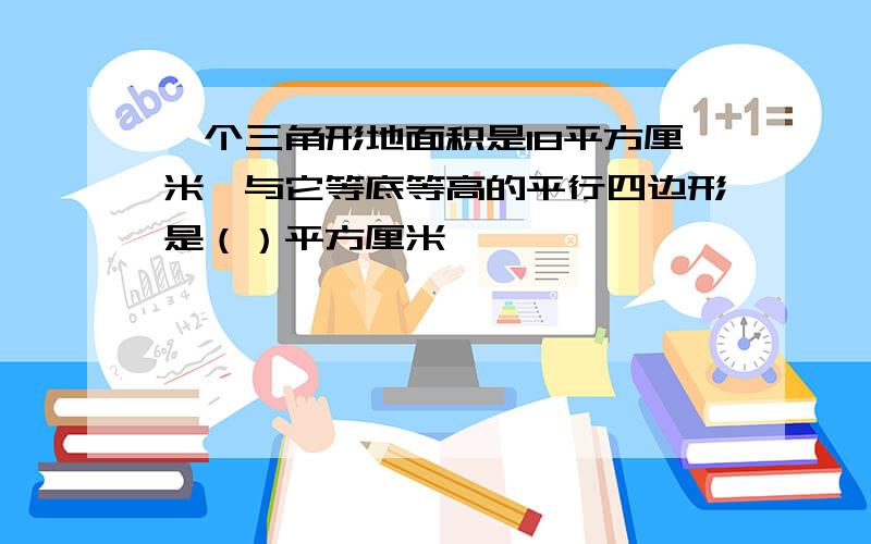 一个三角形地面积是18平方厘米,与它等底等高的平行四边形是（）平方厘米