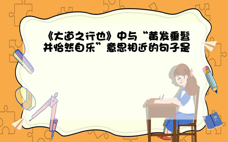 《大道之行也》中与“黄发垂髫并怡然自乐”意思相近的句子是