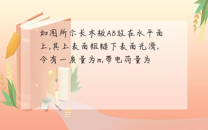 如图所示长木板AB放在水平面上,其上表面粗糙下表面光滑,今有一质量为m,带电荷量为