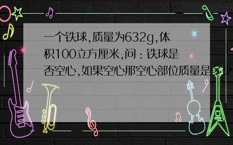 一个铁球,质量为632g,体积100立方厘米,问：铁球是否空心,如果空心那空心部位质量是多少?（铁的质量为7.9*1000）