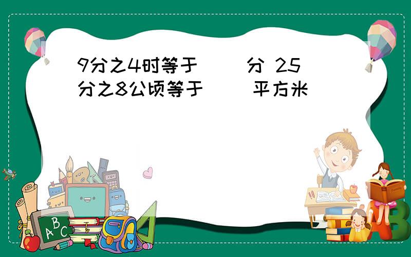 9分之4时等于（ ）分 25分之8公顷等于（ ）平方米