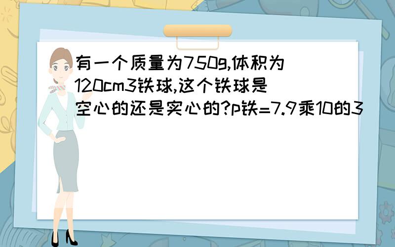 有一个质量为750g,体积为120cm3铁球,这个铁球是空心的还是实心的?p铁=7.9乘10的3