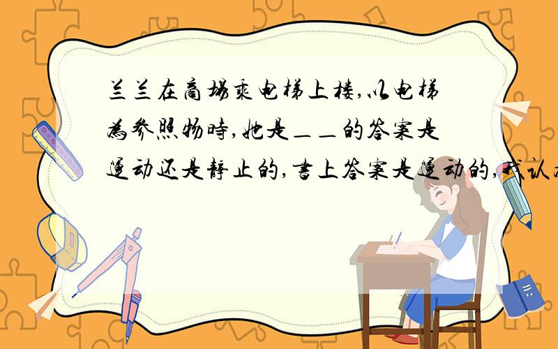 兰兰在商场乘电梯上楼,以电梯为参照物时,她是＿＿的答案是运动还是静止的,书上答案是运动的,我认为是静止的,最好详细些,