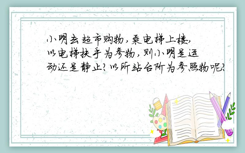 小明去超市购物,乘电梯上楼,以电梯扶手为参物,则小明是运动还是静止?以所站台阶为参照物呢?