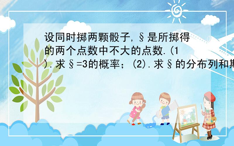 设同时掷两颗骰子,§是所掷得的两个点数中不大的点数.(1).求§=3的概率；(2).求§的分布列和期望.