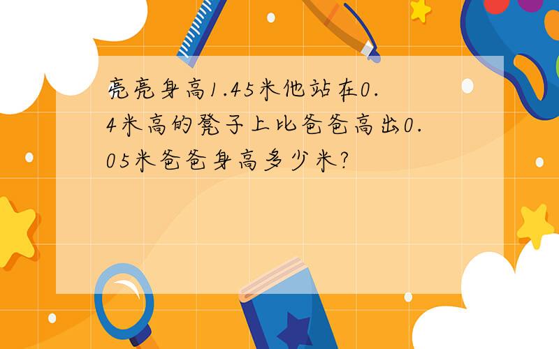 亮亮身高1.45米他站在0.4米高的凳子上比爸爸高出0.05米爸爸身高多少米?