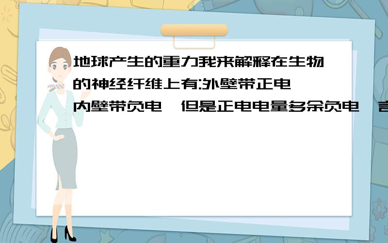 地球产生的重力我来解释在生物的神经纤维上有:外壁带正电,内壁带负电,但是正电电量多余负电,言外之意就是,人体带正电.生活中的大地带负电,不论库仑力有多大,终归是有库仑力的存在!正