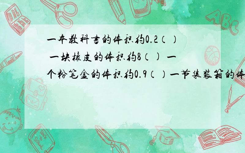 一本教科书的体积约0.2（） 一块橡皮的体积约8（) 一个粉笔盒的体积约0.9（）一节集装箱的体积约40（） 一瓶生理盐水约500（） 汽车油箱的容积约100（）