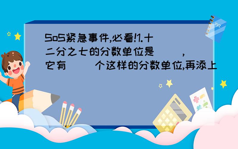 SoS紧急事件,必看!1.十二分之七的分数单位是（ ）,它有（ ）个这样的分数单位,再添上（ ）个这样的分数单位就是1.2.同分母分数相加.减,分母不变,只把（ ）3.异分母分数相加.减,要先（ ）才