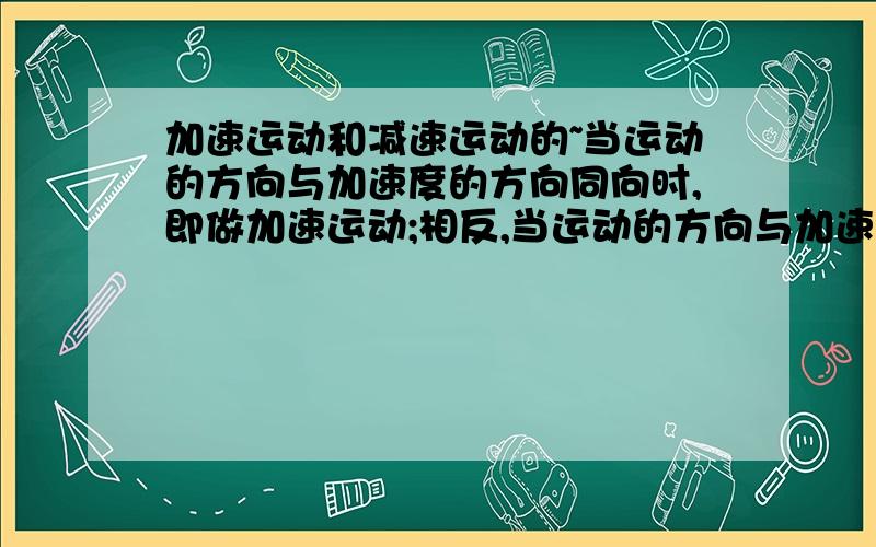 加速运动和减速运动的~当运动的方向与加速度的方向同向时,即做加速运动;相反,当运动的方向与加速度反向,即做减速运动.什么叫运动的方向与加速度反向和相同举个例子~