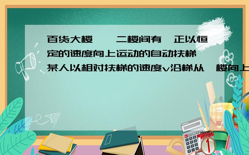 百货大楼一、二楼间有一正以恒定的速度向上运动的自动扶梯,某人以相对扶梯的速度v沿梯从一楼向上跑,数得梯子有N1级；到二楼后他又反过来以相对扶梯的速度v沿梯向下跑至一楼,数得梯子