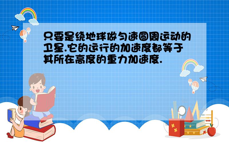 只要是绕地球做匀速圆周运动的卫星.它的运行的加速度都等于其所在高度的重力加速度.